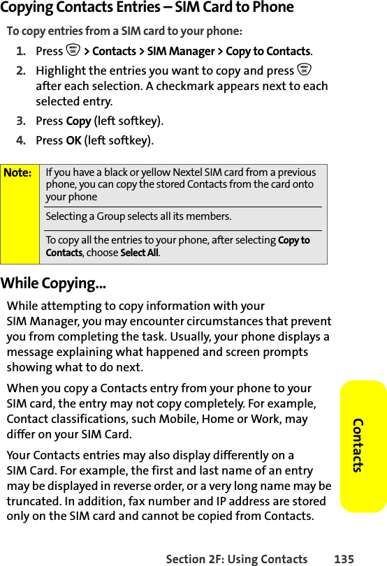 Section 2F: Using Contacts 135ContactsCopying Contacts Entries – SIM Card to PhoneTo copy entries from a SIM card to your phone:1. Press O &gt; Contacts &gt; SIM Manager &gt; Copy to Contacts.2. Highlight the entries you want to copy and press O after each selection. A checkmark appears next to each selected entry. 3. Press Copy (left softkey). 4. Press OK (left softkey).While Copying...While attempting to copy information with your SIM Manager, you may encounter circumstances that prevent you from completing the task. Usually, your phone displays a message explaining what happened and screen prompts showing what to do next. When you copy a Contacts entry from your phone to your SIM card, the entry may not copy completely. For example, Contact classifications, such Mobile, Home or Work, may differ on your SIM Card.Your Contacts entries may also display differently on a SIM Card. For example, the first and last name of an entry may be displayed in reverse order, or a very long name may be truncated. In addition, fax number and IP address are stored only on the SIM card and cannot be copied from Contacts.Note: If you have a black or yellow Nextel SIM card from a previous phone, you can copy the stored Contacts from the card onto your phoneSelecting a Group selects all its members. To copy all the entries to your phone, after selecting Copy to Contacts, choose Select All.