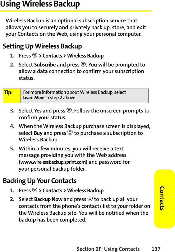 Section 2F: Using Contacts 137ContactsUsing Wireless BackupWireless Backup is an optional subscription service that allows you to securely and privately back up, store, and edit your Contacts on the Web, using your personal computer. Setting Up Wireless Backup1. Press O &gt; Contacts &gt; Wireless Backup.2. Select Subscribe and press O. You will be prompted to allow a data connection to confirm your subscription status.3. Select Yes and press O. Follow the onscreen prompts to confirm your status.4. When the Wireless Backup purchase screen is displayed, select Buy and press O to purchase a subscription to Wireless Backup.5. Within a few minutes, you will receive a textmessage providing you with the Web address (www.wirelessbackup.sprint.com) and password foryour personal backup folder.Backing Up Your Contacts1. Press O &gt; Contacts &gt; Wireless Backup.2. Select Backup Now and press O to back up all your contacts from the phone&apos;s contacts list to your folder on the Wireless Backup site. You will be notified when the backup has been completed.Tip: For more information about Wireless Backup, select Learn More in step 2 above.