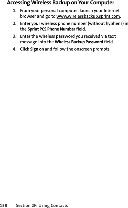 138 Section 2F: Using ContactsAccessing Wireless Backup on Your Computer1. From your personal computer, launch your Internet browser and go to www.wirelessbackup.sprint.com.2. Enter your wireless phone number (without hyphens) in the Sprint PCS Phone Number field.3. Enter the wireless password you received via text message into the Wireless Backup Password field.4. Click Sign on and follow the onscreen prompts.