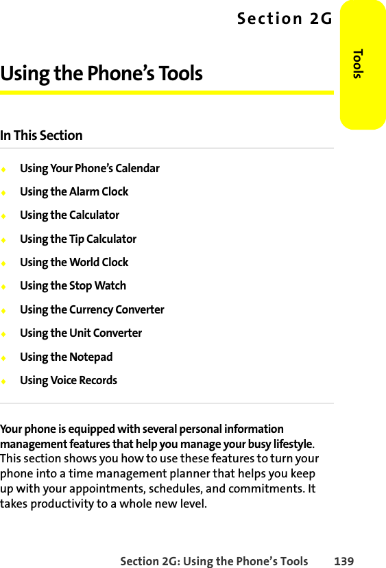 Section 2G: Using the Phone’s Tools 139ToolsSection 2GUsing the Phone’s ToolsIn This Section⽧Using Your Phone’s Calendar⽧Using the Alarm Clock⽧Using the Calculator⽧Using the Tip Calculator⽧Using the World Clock⽧Using the Stop Watch⽧Using the Currency Converter⽧Using the Unit Converter⽧Using the Notepad⽧Using Voice RecordsYour phone is equipped with several personal information management features that help you manage your busy lifestyle. This section shows you how to use these features to turn your phone into a time management planner that helps you keep up with your appointments, schedules, and commitments. It takes productivity to a whole new level.