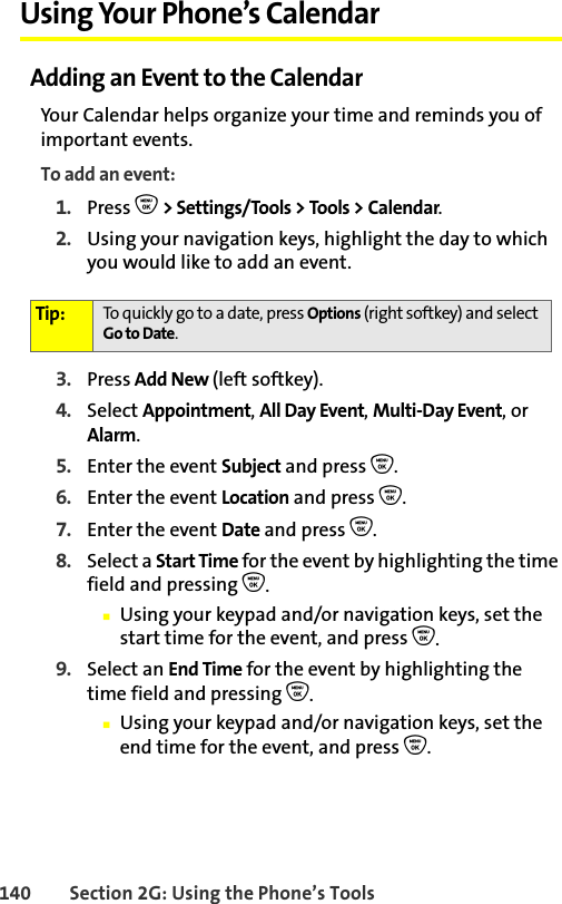 140 Section 2G: Using the Phone’s ToolsUsing Your Phone’s CalendarAdding an Event to the CalendarYour Calendar helps organize your time and reminds you of important events.To add an event:1. Press O &gt; Settings/Tools &gt; Tools &gt; Calendar.2. Using your navigation keys, highlight the day to which you would like to add an event.3. Press Add New (left softkey).4. Select Appointment, All Day Event, Multi-Day Event, or Alarm.5. Enter the event Subject and press O. 6. Enter the event Location and press O. 7. Enter the event Date and press O. 8. Select a Start Time for the event by highlighting the time field and pressing O.䡲Using your keypad and/or navigation keys, set the start time for the event, and press O.9. Select an End Time for the event by highlighting the time field and pressing O.䡲Using your keypad and/or navigation keys, set the end time for the event, and press O.Tip: To quickly go to a date, press Options (right softkey) and select Go to Date.