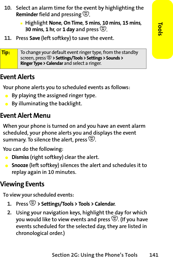 Section 2G: Using the Phone’s Tools 141Tools10. Select an alarm time for the event by highlighting the Reminder field and pressing O.䡲Highlight None, On Time, 5mins, 10 mins, 15 mins, 30 mins, 1 hr, or 1 day and press O.11. Press Save (left softkey) to save the event.Event AlertsYour phone alerts you to scheduled events as follows:䢇By playing the assigned ringer type.䢇By illuminating the backlight.Event Alert MenuWhen your phone is turned on and you have an event alarm scheduled, your phone alerts you and displays the event summary. To silence the alert, press O.You can do the following:䢇Dismiss (right softkey) clear the alert.䢇Snooze (left softkey) silences the alert and schedules it to replay again in 10 minutes.Viewing EventsTo view your scheduled events:1. Press O &gt; Settings/Tools &gt; Tools &gt; Calendar.2. Using your navigation keys, highlight the day for which you would like to view events and press O. (If you have events scheduled for the selected day, they are listed in chronological order.)Tip: To change your default event ringer type, from the standby screen, press O &gt; Settings/Tools &gt; Settings &gt; Sounds &gt; Ringer Type &gt; Calendar and select a ringer.