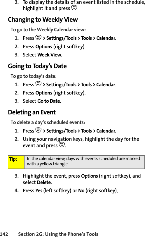 142 Section 2G: Using the Phone’s Tools3. To display the details of an event listed in the schedule, highlight it and press O.Changing to Weekly ViewTo go to the Weekly Calendar view:1. Press O &gt; Settings/Tools &gt; Tools &gt; Calendar.2. Press Options (right softkey).3. Select Week View.Going to Today’s DateTo go to today’s date:1. Press O &gt; Settings/Tools &gt; Tools &gt; Calendar.2. Press Options (right softkey).3. Select Go to Date.Deleting an EventTo delete a day’s scheduled events:1. Press O &gt; Settings/Tools &gt; Tools &gt; Calendar.2. Using your navigation keys, highlight the day for the event and press O.3. Highlight the event, press Options (right softkey), and select Delete. 4. Press Yes (left softkey) or No (right softkey).Tip: In the calendar view, days with events scheduled are marked with a yellow triangle.