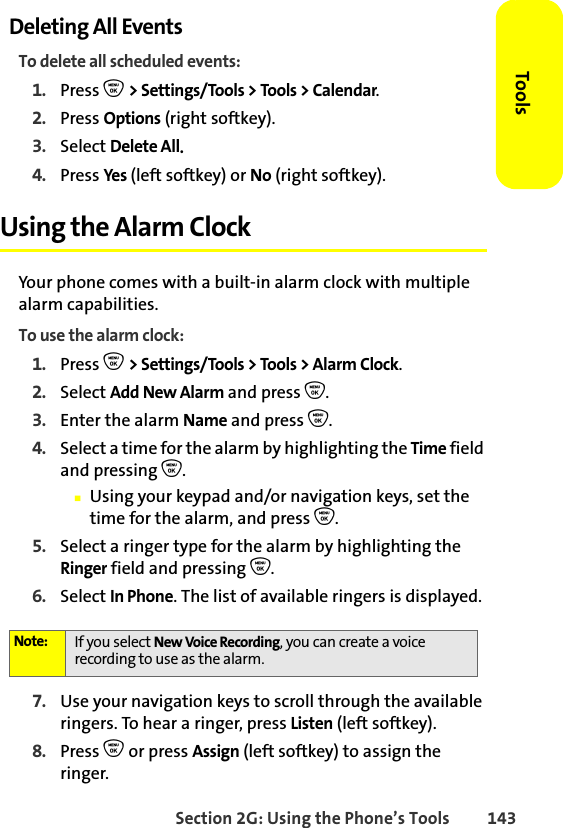 Section 2G: Using the Phone’s Tools 143ToolsDeleting All EventsTo delete all scheduled events:1. Press O &gt; Settings/Tools &gt; Tools &gt; Calendar.2. Press Options (right softkey).3. Select Delete All. 4. Press Yes (left softkey) or No (right softkey).Using the Alarm ClockYour phone comes with a built-in alarm clock with multiple alarm capabilities. To use the alarm clock:1. Press O &gt; Settings/Tools &gt; Tools &gt; Alarm Clock.2. Select Add New Alarm and press O.3. Enter the alarm Name and press O. 4. Select a time for the alarm by highlighting the Time field and pressing O.䡲Using your keypad and/or navigation keys, set the time for the alarm, and press O.5. Select a ringer type for the alarm by highlighting the Ringer field and pressing O.6. Select In Phone. The list of available ringers is displayed.7. Use your navigation keys to scroll through the available ringers. To hear a ringer, press Listen (left softkey).8. Press O or press Assign (left softkey) to assign the ringer.Note: If you select New Voice Recording, you can create a voice recording to use as the alarm. 