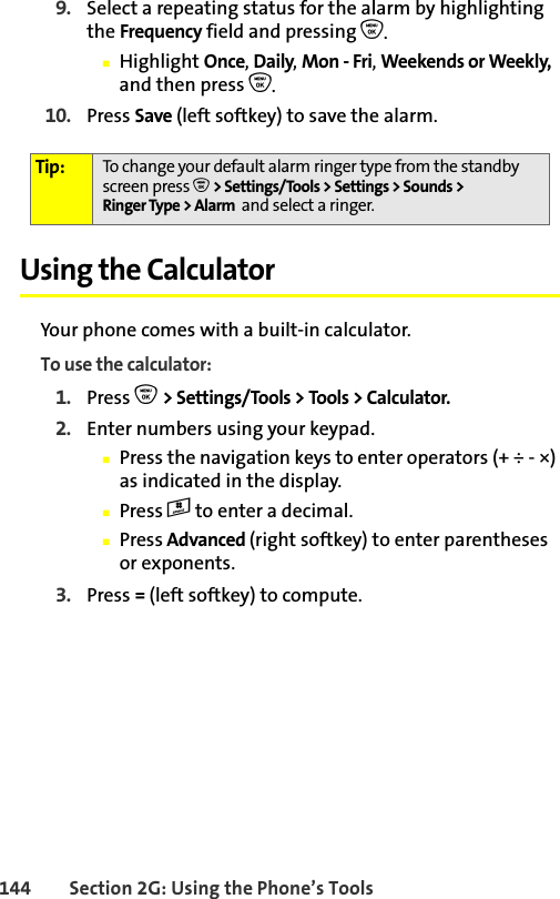 144 Section 2G: Using the Phone’s Tools9. Select a repeating status for the alarm by highlighting the Frequency field and pressing O.䡲Highlight Once, Daily, Mon - Fri, Weekends or Weekly, and then press O.10. Press Save (left softkey) to save the alarm. Using the CalculatorYour phone comes with a built-in calculator.To use the calculator:1. Press O &gt; Settings/Tools &gt; Tools &gt; Calculator.2. Enter numbers using your keypad.䡲Press the navigation keys to enter operators (+ ÷ - ×) as indicated in the display.䡲Press # to enter a decimal.䡲Press Advanced (right softkey) to enter parentheses or exponents.3. Press = (left softkey) to compute.Tip: To change your default alarm ringer type from the standby screen press O &gt; Settings/Tools &gt; Settings &gt; Sounds &gt; Ringer Type &gt; Alarm  and select a ringer.