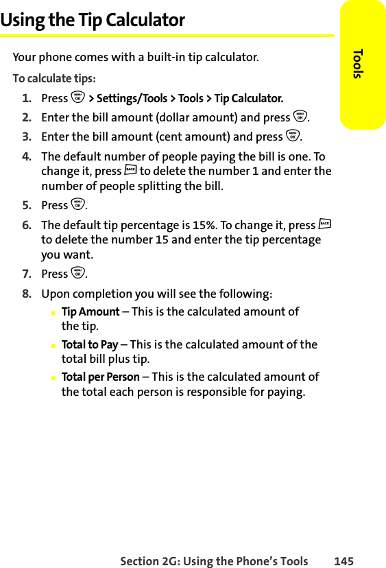 Section 2G: Using the Phone’s Tools 145ToolsUsing the Tip CalculatorYour phone comes with a built-in tip calculator.To calculate tips:1. Press O &gt; Settings/Tools &gt; Tools &gt; Tip Calculator.2. Enter the bill amount (dollar amount) and press O.3. Enter the bill amount (cent amount) and press O.4. The default number of people paying the bill is one. To change it, press c to delete the number 1 and enter the number of people splitting the bill.5. Press O.6. The default tip percentage is 15%. To change it, press c to delete the number 15 and enter the tip percentage you want.7. Press O.8. Upon completion you will see the following:䡲Tip Amount – This is the calculated amount of the tip.䡲Total to Pay – This is the calculated amount of the total bill plus tip.䡲Total per Person – This is the calculated amount of the total each person is responsible for paying.