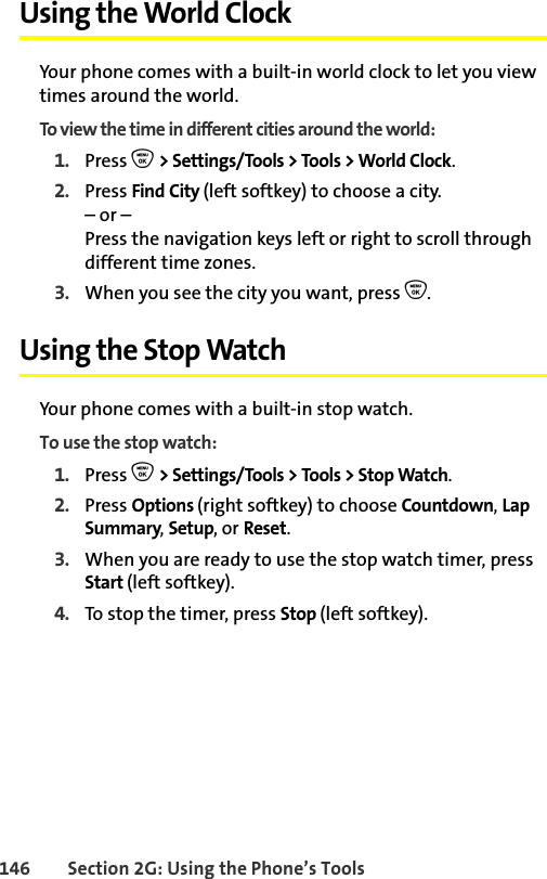 146 Section 2G: Using the Phone’s ToolsUsing the World ClockYour phone comes with a built-in world clock to let you view times around the world.To view the time in different cities around the world:1. Press O &gt; Settings/Tools &gt; Tools &gt; World Clock.2. Press Find City (left softkey) to choose a city.– or – Press the navigation keys left or right to scroll through different time zones.3. When you see the city you want, press O.Using the Stop WatchYour phone comes with a built-in stop watch.To use the stop watch:1. Press O &gt; Settings/Tools &gt; Tools &gt; Stop Watch.2. Press Options (right softkey) to choose Countdown, Lap Summary, Setup, or Reset.3. When you are ready to use the stop watch timer, press Start (left softkey).4. To stop the timer, press Stop (left softkey).