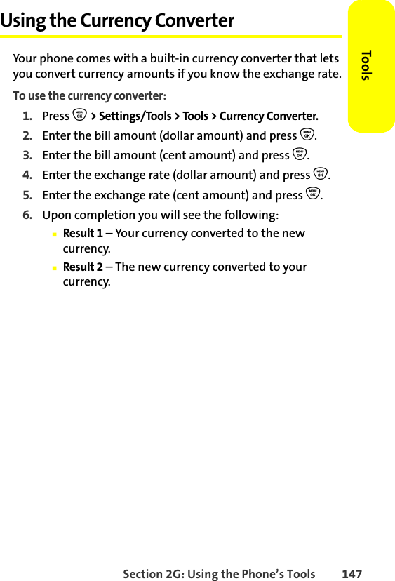 Section 2G: Using the Phone’s Tools 147ToolsUsing the Currency ConverterYour phone comes with a built-in currency converter that lets you convert currency amounts if you know the exchange rate.To use the currency converter:1. Press O &gt; Settings/Tools &gt; Tools &gt; Currency Converter.2. Enter the bill amount (dollar amount) and press O.3. Enter the bill amount (cent amount) and press O.4. Enter the exchange rate (dollar amount) and press O.5. Enter the exchange rate (cent amount) and press O.6. Upon completion you will see the following:䡲Result 1 – Your currency converted to the new currency.䡲Result 2 – The new currency converted to your currency.