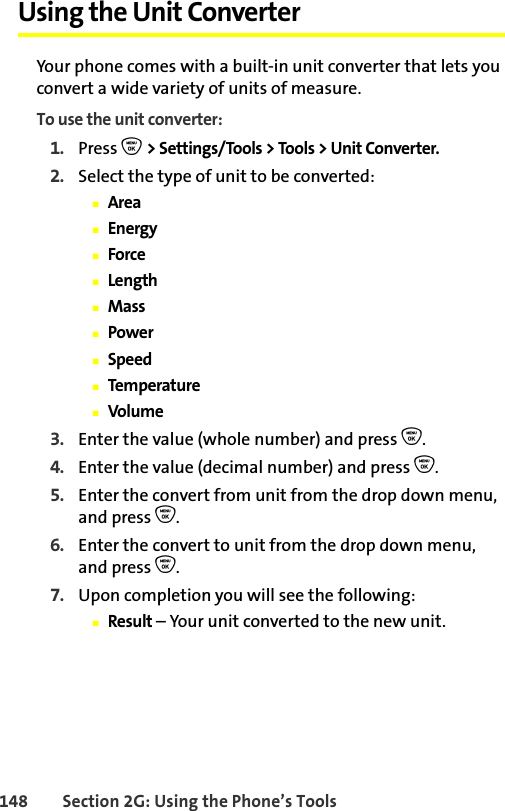 148 Section 2G: Using the Phone’s ToolsUsing the Unit ConverterYour phone comes with a built-in unit converter that lets you convert a wide variety of units of measure.To use the unit converter:1. Press O &gt; Settings/Tools &gt; Tools &gt; Unit Converter.2. Select the type of unit to be converted:䡲Area䡲Energy䡲Force䡲Length䡲Mass䡲Power䡲Speed䡲Temperature䡲Volume3. Enter the value (whole number) and press O.4. Enter the value (decimal number) and press O.5. Enter the convert from unit from the drop down menu, and press O.6. Enter the convert to unit from the drop down menu, and press O.7. Upon completion you will see the following:䡲Result – Your unit converted to the new unit.