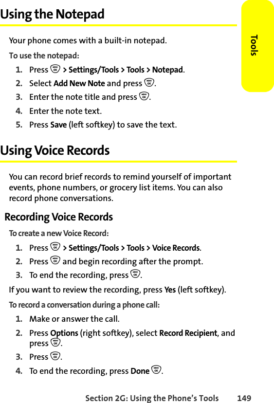 Section 2G: Using the Phone’s Tools 149ToolsUsing the NotepadYour phone comes with a built-in notepad.To use the notepad:1. Press O &gt; Settings/Tools &gt; Tools &gt; Notepad.2. Select Add New Note and press O.3. Enter the note title and press O. 4. Enter the note text. 5. Press Save (left softkey) to save the text.Using Voice RecordsYou can record brief records to remind yourself of important events, phone numbers, or grocery list items. You can also record phone conversations.Recording Voice RecordsTo create a new Voice Record:1. Press O &gt; Settings/Tools &gt; Tools &gt; Voice Records.2. Press O and begin recording after the prompt.3. To end the recording, press O.If you want to review the recording, press Yes (left softkey). To record a conversation during a phone call:1. Make or answer the call.2. Press Options (right softkey), select Record Recipient, and press O.3. Press O. 4. To end the recording, press Done O.