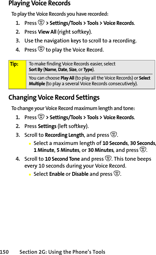 150 Section 2G: Using the Phone’s ToolsPlaying Voice RecordsTo play the Voice Records you have recorded:1. Press O &gt; Settings/Tools &gt; Tools &gt; Voice Records.2. Press View All (right softkey).3. Use the navigation keys to scroll to a recording.4. Press O to play the Voice Record.Changing Voice Record SettingsTo change your Voice Record maximum length and tone:1. Press O &gt; Settings/Tools &gt; Tools &gt; Voice Records.2. Press Settings (left softkey).3. Scroll to Recording Length, and press O.䡲Select a maximum length of 10 Seconds, 30 Seconds, 1Minute, 5Minutes, or 30 Minutes, and press O.4. Scroll to 10 Second Tone and press O. This tone beeps every 10 seconds during your Voice Record.䡲Select Enable or Disable and press O.Tip: To make finding Voice Records easier, select Sort By (Name,Date,Size,orType).You can choose Play All (to play all the Voice Records) or Select Multiple (to play a several Voice Records consecutively).
