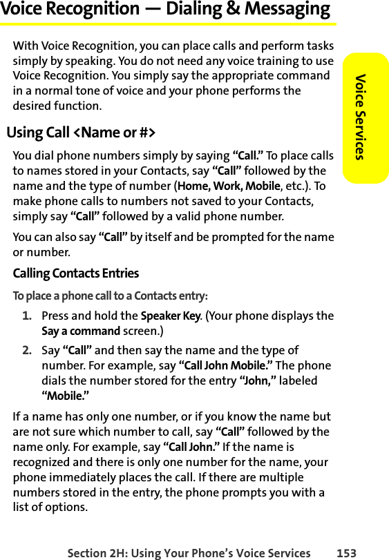 Section 2H: Using Your Phone’s Voice Services 153Voice ServicesVoice Recognition — Dialing &amp; MessagingWith Voice Recognition, you can place calls and perform tasks simply by speaking. You do not need any voice training to use Voice Recognition. You simply say the appropriate command in a normal tone of voice and your phone performs the desired function.Using Call &lt;Name or #&gt;You dial phone numbers simply by saying “Call.” To place calls to names stored in your Contacts, say “Call” followed by the name and the type of number (Home, Work, Mobile, etc.). To make phone calls to numbers not saved to your Contacts, simply say “Call” followed by a valid phone number. You can also say “Call” by itself and be prompted for the name or number. Calling Contacts EntriesTo place a phone call to a Contacts entry:1. Press and hold the Speaker Key. (Your phone displays the Say a command screen.)2. Say “Call” and then say the name and the type of number. For example, say “Call John Mobile.” The phone dials the number stored for the entry “John,” labeled “Mobile.” If a name has only one number, or if you know the name but are not sure which number to call, say “Call” followed by the name only. For example, say “Call John.” If the name is recognized and there is only one number for the name, your phone immediately places the call. If there are multiple numbers stored in the entry, the phone prompts you with a list of options. 