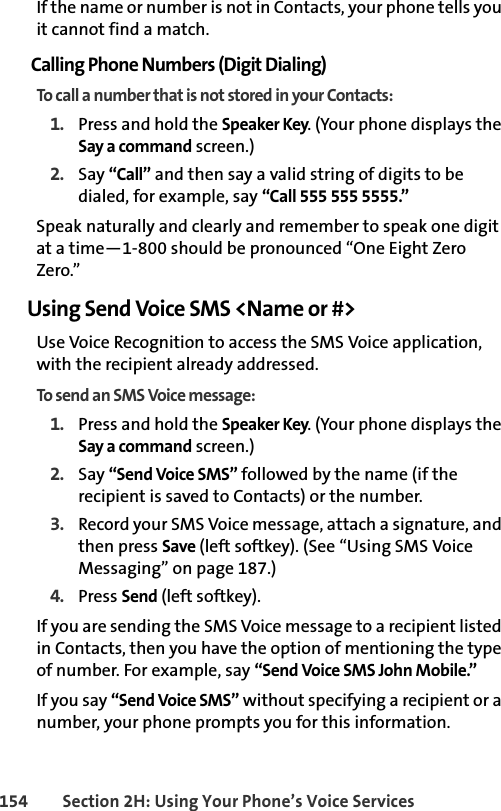 154 Section 2H: Using Your Phone’s Voice ServicesIf the name or number is not in Contacts, your phone tells you it cannot find a match.Calling Phone Numbers (Digit Dialing)To call a number that is not stored in your Contacts:1. Press and hold the Speaker Key. (Your phone displays the Say a command screen.)2. Say “Call” and then say a valid string of digits to be dialed, for example, say “Call 555 555 5555.”Speak naturally and clearly and remember to speak one digit at a time—1-800 should be pronounced “One Eight Zero Zero.”Using Send Voice SMS &lt;Name or #&gt;Use Voice Recognition to access the SMS Voice application, with the recipient already addressed.To send an SMS Voice message: 1. Press and hold the Speaker Key. (Your phone displays the Say a command screen.)2. Say “Send Voice SMS” followed by the name (if the recipient is saved to Contacts) or the number. 3. Record your SMS Voice message, attach a signature, and then press Save (left softkey). (See “Using SMS Voice Messaging” on page 187.)4. Press Send (left softkey).If you are sending the SMS Voice message to a recipient listed in Contacts, then you have the option of mentioning the type of number. For example, say “Send Voice SMS John Mobile.”If you say “Send Voice SMS” without specifying a recipient or a number, your phone prompts you for this information.