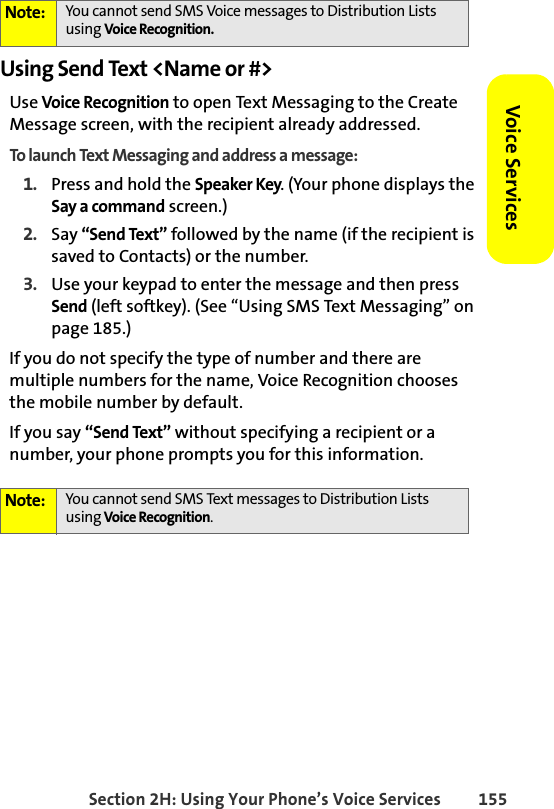 Section 2H: Using Your Phone’s Voice Services 155Voice ServicesUsing Send Text &lt;Name or #&gt;Use Voice Recognition to open Text Messaging to the Create Message screen, with the recipient already addressed. To launch Text Messaging and address a message:1. Press and hold the Speaker Key. (Your phone displays the Say a command screen.)2. Say “Send Text” followed by the name (if the recipient is saved to Contacts) or the number. 3. Use your keypad to enter the message and then press Send (left softkey). (See “Using SMS Text Messaging” on page 185.)If you do not specify the type of number and there are multiple numbers for the name, Voice Recognition chooses the mobile number by default.If you say “Send Text” without specifying a recipient or a number, your phone prompts you for this information.Note: You cannot send SMS Voice messages to Distribution Lists using Voice Recognition. Note: You cannot send SMS Text messages to Distribution Lists using Voice Recognition. 