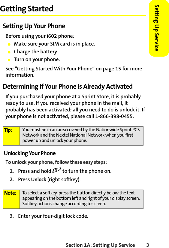 Section 1A: Setting Up Service 3Setting Up ServiceGetting StartedSetting Up Your PhoneBefore using your i602 phone:䢇Make sure your SIM card is in place.䢇Charge the battery.䢇Turn on your phone.See “Getting Started With Your Phone” on page 15 for more information.Determining If Your Phone Is Already ActivatedIf you purchased your phone at a Sprint Store, it is probably ready to use. If you received your phone in the mail, it probably has been activated; all you need to do is unlock it. If your phone is not activated, please call 1-866-398-0455.Unlocking Your PhoneTo unlock your phone, follow these easy steps:1. Press and hold e to turn the phone on.2. Press Unlock (right softkey).3. Enter your four-digit lock code. Tip: You must be in an area covered by the Nationwide Sprint PCS Network and the Nextel National Network when you first power up and unlock your phone.Note: To select a softkey, press the button directly below the text appearing on the bottom left and right of your display screen. Softkey actions change according to screen.