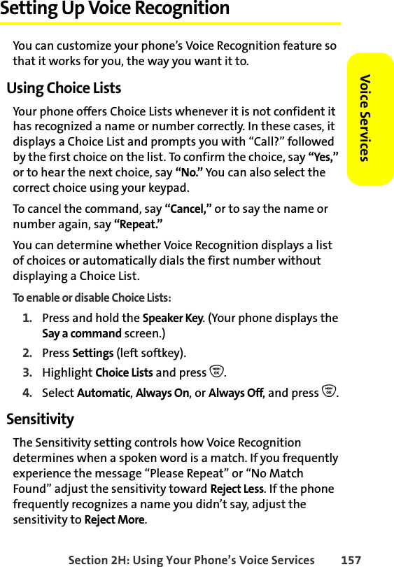 Section 2H: Using Your Phone’s Voice Services 157Voice ServicesSetting Up Voice RecognitionYou can customize your phone’s Voice Recognition feature so that it works for you, the way you want it to. Using Choice ListsYour phone offers Choice Lists whenever it is not confident it has recognized a name or number correctly. In these cases, it displays a Choice List and prompts you with “Call?” followed by the first choice on the list. To confirm the choice, say “Yes,” or to hear the next choice, say “No.” You can also select the correct choice using your keypad.To cancel the command, say “Cancel,” or to say the name or number again, say “Repeat.”You can determine whether Voice Recognition displays a list of choices or automatically dials the first number without displaying a Choice List.To enable or disable Choice Lists:1. Press and hold the Speaker Key. (Your phone displays the Say a command screen.)2. Press Settings (left softkey). 3. Highlight Choice Lists and press O.4. Select Automatic, Always On, or Always Off, and press O.SensitivityThe Sensitivity setting controls how Voice Recognition determines when a spoken word is a match. If you frequently experience the message “Please Repeat” or “No Match Found” adjust the sensitivity toward Reject Less. If the phone frequently recognizes a name you didn’t say, adjust the sensitivity to Reject More.