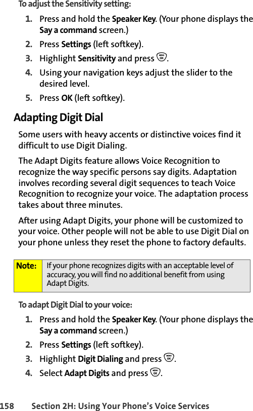 158 Section 2H: Using Your Phone’s Voice ServicesTo adjust the Sensitivity setting:1. Press and hold the Speaker Key. (Your phone displays the Say a command screen.)2. Press Settings (left softkey). 3. Highlight Sensitivity and press O.4. Using your navigation keys adjust the slider to the desired level. 5. Press OK (left softkey).Adapting Digit DialSome users with heavy accents or distinctive voices find it difficult to use Digit Dialing. The Adapt Digits feature allows Voice Recognition to recognize the way specific persons say digits. Adaptation involves recording several digit sequences to teach Voice Recognition to recognize your voice. The adaptation process takes about three minutes.After using Adapt Digits, your phone will be customized to your voice. Other people will not be able to use Digit Dial on your phone unless they reset the phone to factory defaults.To adapt Digit Dial to your voice:1. Press and hold the Speaker Key. (Your phone displays the Say a command screen.)2. Press Settings (left softkey). 3. Highlight Digit Dialing and press O.4. Select Adapt Digits and press O.Note: If your phone recognizes digits with an acceptable level of accuracy, you will find no additional benefit from usingAdapt Digits.