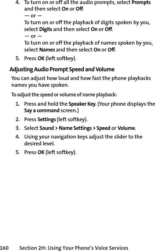 160 Section 2H: Using Your Phone’s Voice Services4. To turn on or off all the audio prompts, select Prompts and then select On or Off. — or —To turn on or off the playback of digits spoken by you, select Digits and then select On or Off. — or —To turn on or off the playback of names spoken by you, select Names and then select On or Off. 5. Press OK (left softkey).Adjusting Audio Prompt Speed and VolumeYou can adjust how loud and how fast the phone playbacks names you have spoken. To adjust the speed or volume of name playback:1. Press and hold the Speaker Key. (Your phone displays the Say a command screen.)2. Press Settings (left softkey). 3. Select Sound &gt; Name Settings &gt; Speed or Volume. 4. Using your navigation keys adjust the slider to the desired level. 5. Press OK (left softkey).