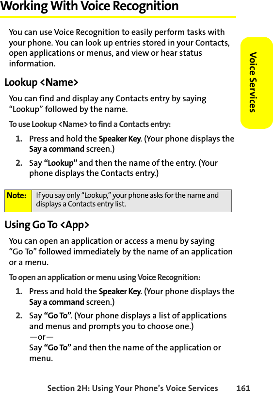 Section 2H: Using Your Phone’s Voice Services 161Voice ServicesWorking With Voice RecognitionYou can use Voice Recognition to easily perform tasks with your phone. You can look up entries stored in your Contacts, open applications or menus, and view or hear status information. Lookup &lt;Name&gt;You can find and display any Contacts entry by saying “Lookup” followed by the name. To use Lookup &lt;Name&gt; to find a Contacts entry:1. Press and hold the Speaker Key. (Your phone displays the Say a command screen.)2. Say “Lookup” and then the name of the entry. (Your phone displays the Contacts entry.) Using Go To &lt;App&gt;You can open an application or access a menu by saying “Go To” followed immediately by the name of an application or a menu. To open an application or menu using Voice Recognition:1. Press and hold the Speaker Key. (Your phone displays the Say a command screen.)2. Say “Go To”. (Your phone displays a list of applications and menus and prompts you to choose one.)—or—Say “Go To” and then the name of the application or menu.Note: If you say only “Lookup,” your phone asks for the name and displays a Contacts entry list. 