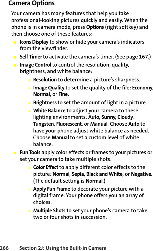 166 Section 2J: Using the Built-in CameraCamera Options Your camera has many features that help you take professional-looking pictures quickly and easily. When the phone is in camera mode, press Options (right softkey) and then choose one of these features:䢇Icons Display to show or hide your camera’s indicators from the viewfinder.䢇Self Timer to activate the camera’s timer. (See page 167.)䢇Image Control to control the resolution, quality, brightness, and white balance:䡲Resolution to determine a picture’s sharpness.䡲Image Quality to set the quality of the file: Economy, Normal, or Fine.䡲Brightness to set the amount of light in a picture. 䡲White Balance to adjust your camera to these lighting environments: Auto, Sunny, Cloudy, Tungsten, Fluorescent, or Manual. Choose Auto to have your phone adjust white balance as needed. Choose Manual to set a custom level of white balance. 䢇Fun Tools apply color effects or frames to your pictures or set your camera to take multiple shots:䡲Color Effect to apply different color effects to the picture: Normal, Sepia, Black and White, or Negative. (The default setting is Normal.)䡲Apply Fun Frame to decorate your picture with a digital frame. Your phone offers you an array of choices.䡲Multiple Shots to set your phone’s camera to take two or four shots in succession.