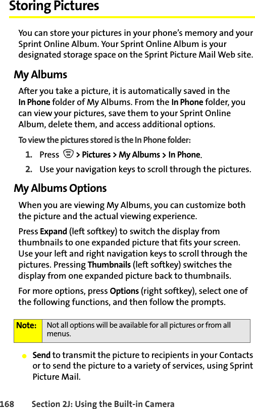 168 Section 2J: Using the Built-in CameraStoring PicturesYou can store your pictures in your phone’s memory and your Sprint Online Album. Your Sprint Online Album is your designated storage space on the Sprint Picture Mail Web site. My AlbumsAfter you take a picture, it is automatically saved in the In Phone folder of My Albums. From the In Phone folder, you can view your pictures, save them to your Sprint Online Album, delete them, and access additional options.To view the pictures stored is the In Phone folder:1. Press  O &gt; Pictures &gt; My Albums &gt; In Phone.2. Use your navigation keys to scroll through the pictures.My Albums OptionsWhen you are viewing My Albums, you can customize both the picture and the actual viewing experience. Press Expand (left softkey) to switch the display from thumbnails to one expanded picture that fits your screen. Use your left and right navigation keys to scroll through the pictures. Pressing Thumbnails (left softkey) switches the display from one expanded picture back to thumbnails. For more options, press Options (right softkey), select one of the following functions, and then follow the prompts. 䢇Send to transmit the picture to recipients in your Contacts or to send the picture to a variety of services, using Sprint Picture Mail. Note: Not all options will be available for all pictures or from all menus.