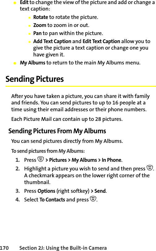 170 Section 2J: Using the Built-in Camera䢇Edit to change the view of the picture and add or change a text caption:䡲Rotate to rotate the picture.䡲Zoom to zoom in or out.䡲Pan to pan within the picture.䡲Add Text Caption and Edit Text Caption allow you to give the picture a text caption or change one you have given it.䢇My Albums to return to the main My Albums menu. Sending PicturesAfter you have taken a picture, you can share it with family and friends. You can send pictures to up to 16 people at a time using their email addresses or their phone numbers. Each Picture Mail can contain up to 28 pictures.Sending Pictures From My AlbumsYou can send pictures directly from My Albums. To send pictures from My Albums:1. Press O &gt; Pictures &gt; My Albums &gt; In Phone.2. Highlight a picture you wish to send and then press O. A checkmark appears on the lower right corner of the thumbnail.3. Press Options (right softkey) &gt; Send.4. Select To Contacts and press O.