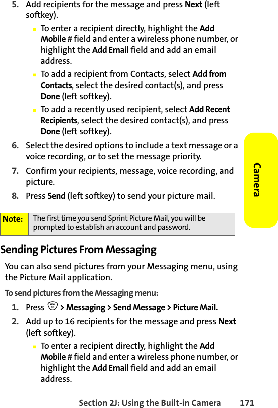 Section 2J: Using the Built-in Camera 171Camera5. Add recipients for the message and press Next (left softkey).䡲To enter a recipient directly, highlight the Add Mobile # field and enter a wireless phone number, or highlight the Add Email field and add an email address.䡲To add a recipient from Contacts, select Add from Contacts, select the desired contact(s), and press Done (left softkey).䡲To add a recently used recipient, select Add Recent Recipients, select the desired contact(s), and press Done (left softkey).6. Select the desired options to include a text message or a voice recording, or to set the message priority.7. Confirm your recipients, message, voice recording, and picture.8. Press Send (left softkey) to send your picture mail.Sending Pictures From MessagingYou can also send pictures from your Messaging menu, using the Picture Mail application.To send pictures from the Messaging menu:1. Press  O &gt; Messaging &gt; Send Message &gt; Picture Mail.2. Add up to 16 recipients for the message and press Next (left softkey).䡲To enter a recipient directly, highlight the Add Mobile # field and enter a wireless phone number, or highlight the Add Email field and add an email address.Note: The first time you send Sprint Picture Mail, you will be prompted to establish an account and password. 