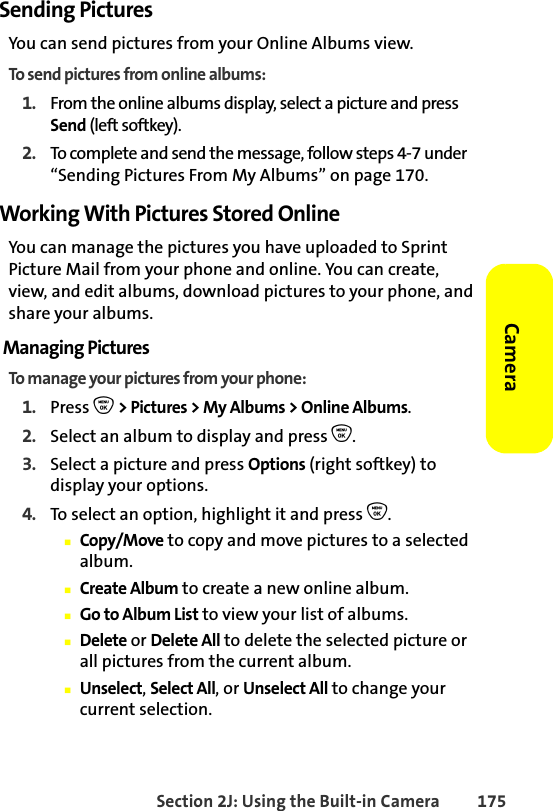 Section 2J: Using the Built-in Camera 175CameraSending PicturesYou can send pictures from your Online Albums view.To send pictures from online albums:1. From the online albums display, select a picture and press Send (left softkey).2. To complete and send the message, follow steps 4-7 under “Sending Pictures From My Albums” on page 170.Working With Pictures Stored OnlineYou can manage the pictures you have uploaded to Sprint Picture Mail from your phone and online. You can create, view, and edit albums, download pictures to your phone, and share your albums.Managing PicturesTo manage your pictures from your phone:1. Press O &gt; Pictures &gt; My Albums &gt; Online Albums. 2. Select an album to display and press O.3. Select a picture and press Options (right softkey) to display your options.4. To select an option, highlight it and press O.䡲Copy/Move to copy and move pictures to a selected album.䡲Create Album to create a new online album.䡲Go to Album List to view your list of albums.䡲Delete or Delete All to delete the selected picture or all pictures from the current album.䡲Unselect, Select All, or Unselect All to change your current selection.