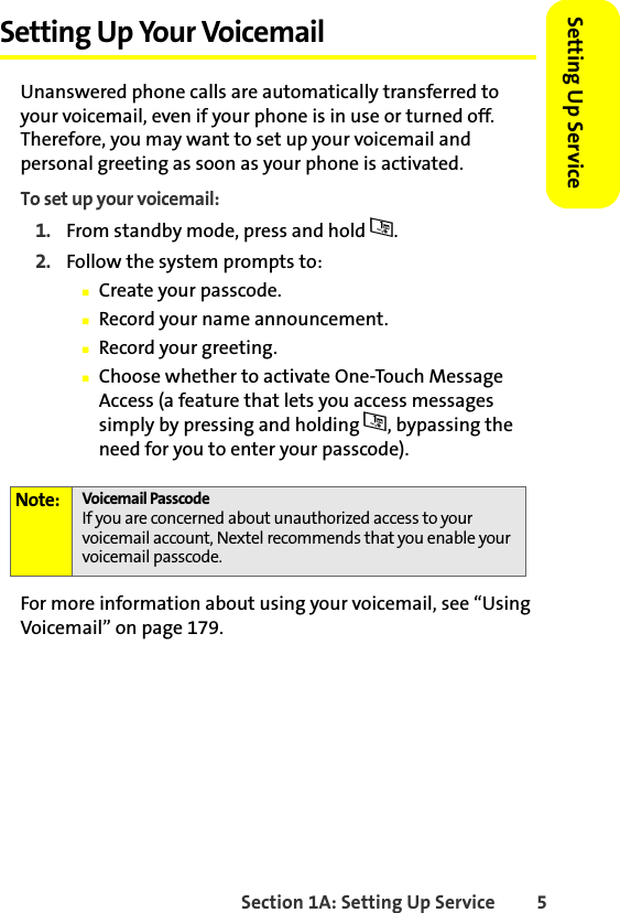 Section 1A: Setting Up Service 5Setting Up ServiceSetting Up Your VoicemailUnanswered phone calls are automatically transferred to your voicemail, even if your phone is in use or turned off. Therefore, you may want to set up your voicemail and personal greeting as soon as your phone is activated.To set up your voicemail:1. From standby mode, press and hold 1.2. Follow the system prompts to:䡲Create your passcode.䡲Record your name announcement.䡲Record your greeting.䡲Choose whether to activate One-Touch Message Access (a feature that lets you access messages simply by pressing and holding 1, bypassing the need for you to enter your passcode).For more information about using your voicemail, see “Using Voicemail” on page 179.Note: Voicemail PasscodeIf you are concerned about unauthorized access to your voicemail account, Nextel recommends that you enable your voicemail passcode.