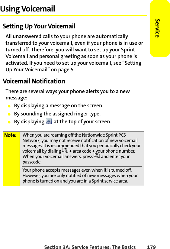Section 3A: Service Features: The Basics 179ServiceUsing VoicemailSetting Up Your VoicemailAll unanswered calls to your phone are automatically transferred to your voicemail, even if your phone is in use or turned off. Therefore, you will want to set up your Sprint Voicemail and personal greeting as soon as your phone is activated. If you need to set up your voicemail, see “Setting Up Your Voicemail” on page 5.Voicemail NotificationThere are several ways your phone alerts you to a new message:䢇By displaying a message on the screen.䢇By sounding the assigned ringer type.䢇By displaying   at the top of your screen.Note: When you are roaming off the Nationwide Sprint PCS Network, you may not receive notification of new voicemail messages. It is recommended that you periodically check your voicemail by dialing 1 + area code + your phone number. When your voicemail answers, press * and enter your passcode.Your phone accepts messages even when it is turned off. However, you are only notified of new messages when your phone is turned on and you are in a Sprint service area.