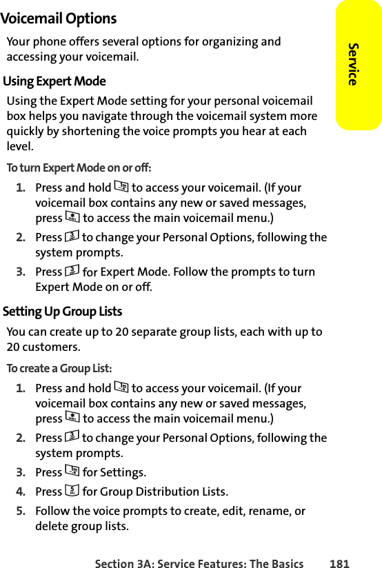 Section 3A: Service Features: The Basics 181ServiceVoicemail OptionsYour phone offers several options for organizing and accessing your voicemail.Using Expert ModeUsing the Expert Mode setting for your personal voicemail box helps you navigate through the voicemail system more quickly by shortening the voice prompts you hear at each level.To turn Expert Mode on or off:1. Press and hold 1 to access your voicemail. (If your voicemail box contains any new or saved messages, press * to access the main voicemail menu.)2. Press 3 to change your Personal Options, following the system prompts.3. Press 3 for Expert Mode. Follow the prompts to turn Expert Mode on or off. Setting Up Group ListsYou can create up to 20 separate group lists, each with up to 20 customers.To create a Group List:1. Press and hold 1 to access your voicemail. (If your voicemail box contains any new or saved messages, press * to access the main voicemail menu.)2. Press 3 to change your Personal Options, following the system prompts.3. Press 1 for Settings.4. Press 5 for Group Distribution Lists.5. Follow the voice prompts to create, edit, rename, or delete group lists.
