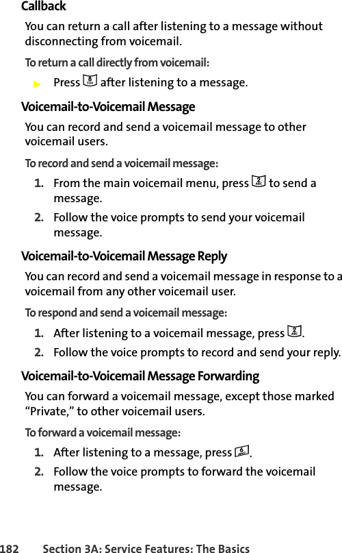 182 Section 3A: Service Features: The BasicsCallbackYou can return a call after listening to a message without disconnecting from voicemail.To return a call directly from voicemail:䊳Press 8 after listening to a message. Voicemail-to-Voicemail MessageYou can record and send a voicemail message to other voicemail users.To record and send a voicemail message:1. From the main voicemail menu, press 2 to send a message.2. Follow the voice prompts to send your voicemail message.Voicemail-to-Voicemail Message ReplyYou can record and send a voicemail message in response to a voicemail from any other voicemail user.To respond and send a voicemail message:1. After listening to a voicemail message, press 2.2. Follow the voice prompts to record and send your reply.Voicemail-to-Voicemail Message ForwardingYou can forward a voicemail message, except those marked “Private,” to other voicemail users.To forward a voicemail message:1. After listening to a message, press 6.2. Follow the voice prompts to forward the voicemail message.
