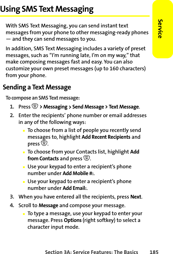 Section 3A: Service Features: The Basics 185ServiceUsing SMS Text MessagingWith SMS Text Messaging, you can send instant text messages from your phone to other messaging-ready phones — and they can send messages to you. In addition, SMS Text Messaging includes a variety of preset messages, such as “I’m running late, I’m on my way,” that make composing messages fast and easy. You can also customize your own preset messages (up to 160 characters) from your phone.Sending a Text MessageTo compose an SMS Text message:1. Press O &gt; Messaging &gt; Send Message &gt; Text Message. 2. Enter the recipients’ phone number or email addresses in any of the following ways:䡲To choose from a list of people you recently send messages to, highlight Add Recent Recipients and press O.䡲To choose from your Contacts list, highlight Add from Contacts and press O.䡲Use your keypad to enter a recipient’s phone number under Add Mobile #:.䡲Use your keypad to enter a recipient’s phone number under Add Email:.3. When you have entered all the recipients, press Next.4. Scroll to Message and compose your message.䡲To type a message, use your keypad to enter your message. Press Options (right softkey) to select a character input mode. 