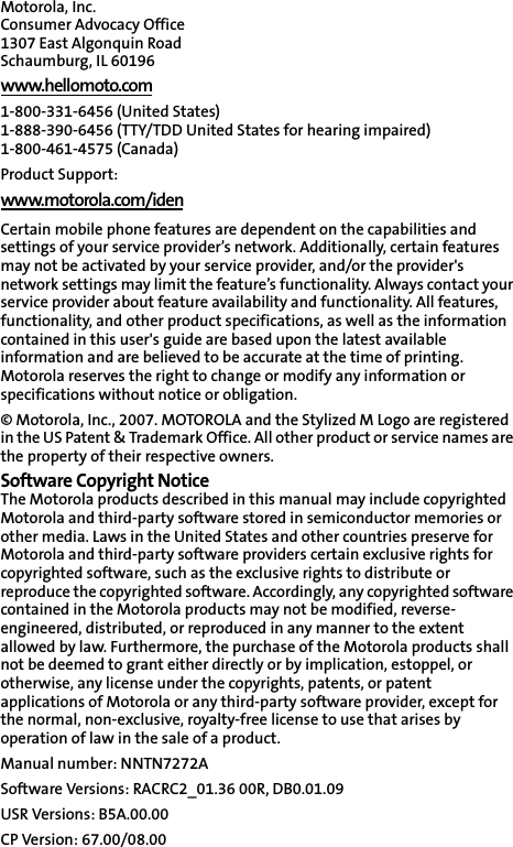 Motorola, Inc.Consumer Advocacy Office 1307 East Algonquin Road Schaumburg, IL 60196 www.hellomoto.com1-800-331-6456 (United States) 1-888-390-6456 (TTY/TDD United States for hearing impaired) 1-800-461-4575 (Canada) Product Support:www.motorola.com/idenCertain mobile phone features are dependent on the capabilities and settings of your service provider’s network. Additionally, certain features may not be activated by your service provider, and/or the provider&apos;s network settings may limit the feature’s functionality. Always contact your service provider about feature availability and functionality. All features, functionality, and other product specifications, as well as the information contained in this user&apos;s guide are based upon the latest available information and are believed to be accurate at the time of printing. Motorola reserves the right to change or modify any information or specifications without notice or obligation. © Motorola, Inc., 2007. MOTOROLA and the Stylized M Logo are registered in the US Patent &amp; Trademark Office. All other product or service names are the property of their respective owners. Software Copyright Notice The Motorola products described in this manual may include copyrighted Motorola and third-party software stored in semiconductor memories or other media. Laws in the United States and other countries preserve for Motorola and third-party software providers certain exclusive rights for copyrighted software, such as the exclusive rights to distribute or reproduce the copyrighted software. Accordingly, any copyrighted software contained in the Motorola products may not be modified, reverse-engineered, distributed, or reproduced in any manner to the extent allowed by law. Furthermore, the purchase of the Motorola products shall not be deemed to grant either directly or by implication, estoppel, or otherwise, any license under the copyrights, patents, or patent applications of Motorola or any third-party software provider, except for the normal, non-exclusive, royalty-free license to use that arises by operation of law in the sale of a product. Manual number: NNTN7272ASoftware Versions: RACRC2_01.36 00R, DB0.01.09USR Versions: B5A.00.00CP Version: 67.00/08.00