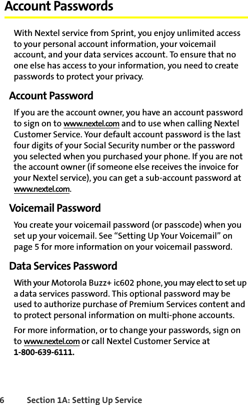 6 Section 1A: Setting Up Service Account PasswordsWith Nextel service from Sprint, you enjoy unlimited access to your personal account information, your voicemail account, and your data services account. To ensure that no one else has access to your information, you need to create passwords to protect your privacy.Account PasswordIf you are the account owner, you have an account password to sign on to www.nextel.com and to use when calling Nextel Customer Service. Your default account password is the last four digits of your Social Security number or the password you selected when you purchased your phone. If you are not the account owner (if someone else receives the invoice for your Nextel service), you can get a sub-account password at www.nextel.com.Voicemail PasswordYou create your voicemail password (or passcode) when you set up your voicemail. See “Setting Up Your Voicemail” on page 5 for more information on your voicemail password.Data Services PasswordWith your Motorola Buzz+ ic602 phone, you may elect to set up a data services password. This optional password may be used to authorize purchase of Premium Services content and to protect personal information on multi-phone accounts.For more information, or to change your passwords, sign on to www.nextel.com or call Nextel Customer Service at 1-800-639-6111.