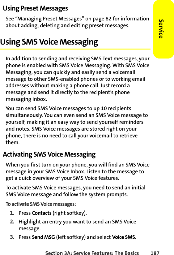 Section 3A: Service Features: The Basics 187ServiceUsing Preset MessagesSee “Managing Preset Messages” on page 82 for information about adding, deleting and editing preset messages. Using SMS Voice MessagingIn addition to sending and receiving SMS Text messages, your phone is enabled with SMS Voice Messaging. With SMS Voice Messaging, you can quickly and easily send a voicemail message to other SMS-enabled phones or to working email addresses without making a phone call. Just record a message and send it directly to the recipient’s phone messaging inbox.You can send SMS Voice messages to up 10 recipients simultaneously. You can even send an SMS Voice message to yourself, making it an easy way to send yourself reminders and notes. SMS Voice messages are stored right on your phone, there is no need to call your voicemail to retrieve them. Activating SMS Voice MessagingWhen you first turn on your phone, you will find an SMS Voice message in your SMS Voice Inbox. Listen to the message to get a quick overview of your SMS Voice features. To activate SMS Voice messages, you need to send an initial SMS Voice message and follow the system prompts.To activate SMS Voice messages:1. Press Contacts (right softkey).2. Highlight an entry you want to send an SMS Voice message. 3. Press Send MSG (left softkey) and select Voice SMS.