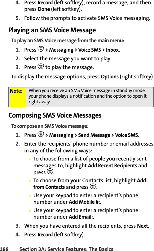 188 Section 3A: Service Features: The Basics4. Press Record (left softkey), record a message, and then press Done (left softkey). 5. Follow the prompts to activate SMS Voice messaging. Playing an SMS Voice MessageTo play an SMS Voice message from the main menu:1. Press O &gt; Messaging &gt; Voice SMS &gt; Inbox. 2. Select the message you want to play.3. Press O to play the message. To display the message options, press Options (right softkey).Composing SMS Voice MessagesTo compose an SMS Voice message:1. Press O &gt; Messaging &gt; Send Message &gt; Voice SMS.2. Enter the recipients’ phone number or email addresses in any of the following ways:䡲To choose from a list of people you recently sent messages to, highlight Add Recent Recipients and press O.䡲To choose from your Contacts list, highlight Add from Contacts and press O.䡲Use your keypad to enter a recipient’s phone number under Add Mobile #:.䡲Use your keypad to enter a recipient’s phone number under Add Email:.3. When you have entered all the recipients, press Next.4. Press Record (left softkey).Note: When you receive an SMS Voice message in standby mode, your phone displays a notification and the option to open it right away.