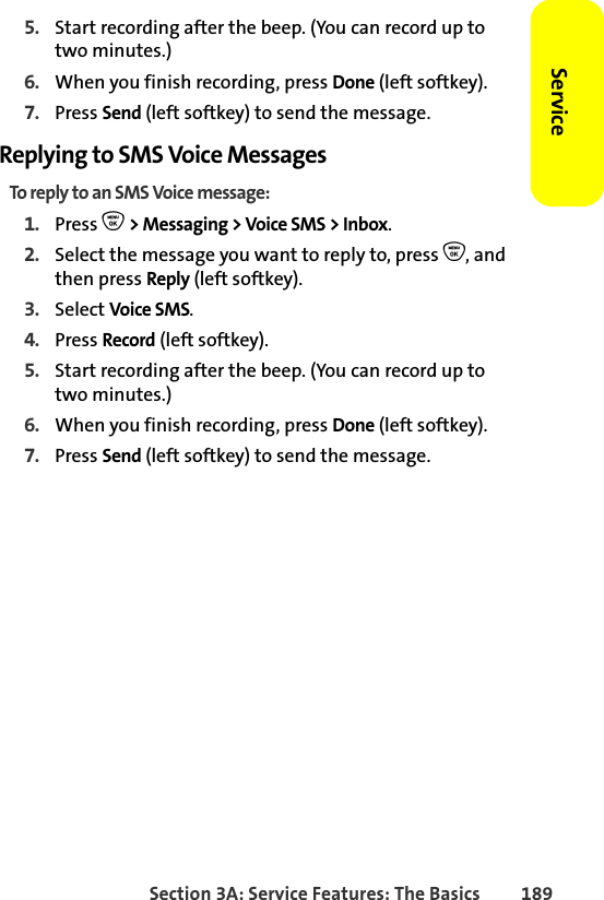 Section 3A: Service Features: The Basics 189Service5. Start recording after the beep. (You can record up to two minutes.)6. When you finish recording, press Done (left softkey).7. Press Send (left softkey) to send the message.Replying to SMS Voice MessagesTo reply to an SMS Voice message:1. Press O &gt; Messaging &gt; Voice SMS &gt; Inbox. 2. Select the message you want to reply to, press O, and then press Reply (left softkey).3. Select Voice SMS.4. Press Record (left softkey).5. Start recording after the beep. (You can record up to two minutes.)6. When you finish recording, press Done (left softkey).7. Press Send (left softkey) to send the message.