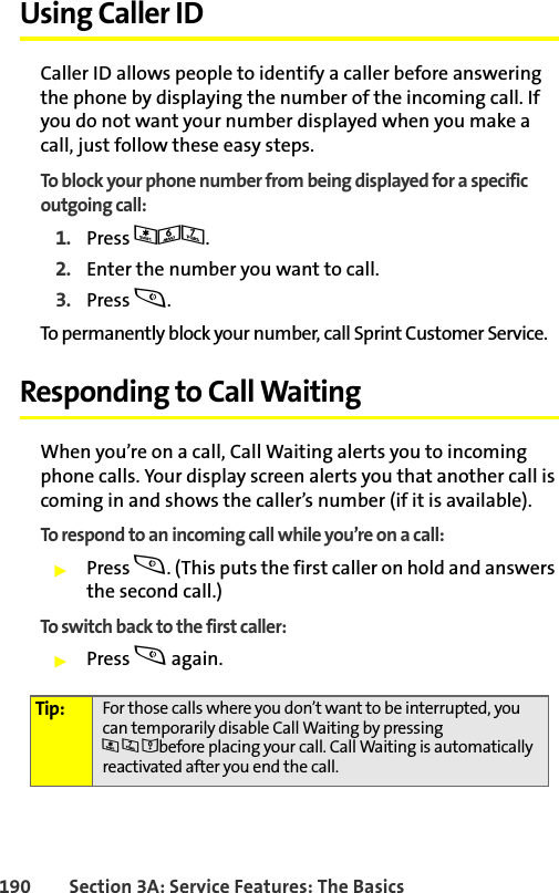 190 Section 3A: Service Features: The BasicsUsing Caller IDCaller ID allows people to identify a caller before answering the phone by displaying the number of the incoming call. If you do not want your number displayed when you make a call, just follow these easy steps.To block your phone number from being displayed for a specific outgoing call:1. Press *67.2. Enter the number you want to call.3. Press s.To permanently block your number, call Sprint Customer Service.Responding to Call WaitingWhen you’re on a call, Call Waiting alerts you to incoming phone calls. Your display screen alerts you that another call is coming in and shows the caller’s number (if it is available).To respond to an incoming call while you’re on a call:䊳Press s. (This puts the first caller on hold and answers the second call.)To switch back to the first caller:䊳Press s again.Tip: For those calls where you don’t want to be interrupted, you can temporarily disable Call Waiting by pressing *70before placing your call. Call Waiting is automatically reactivated after you end the call.