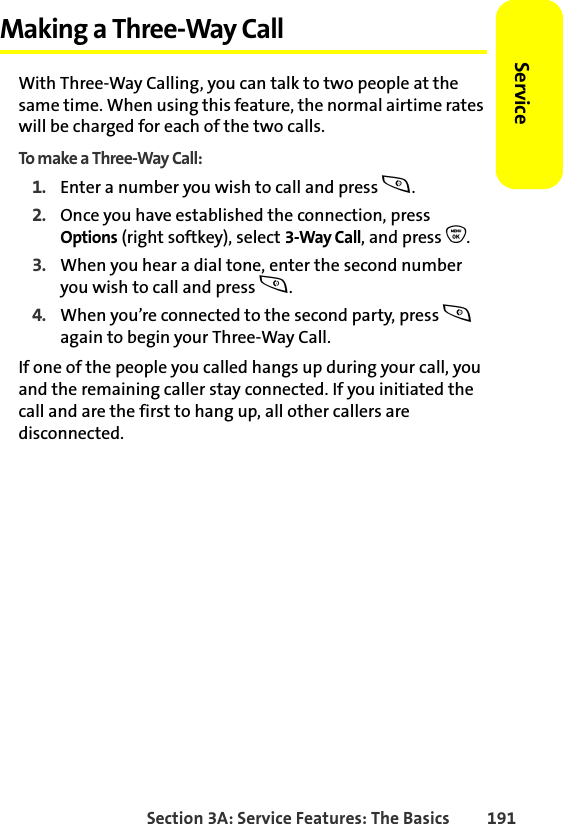 Section 3A: Service Features: The Basics 191ServiceMaking a Three-Way CallWith Three-Way Calling, you can talk to two people at the same time. When using this feature, the normal airtime rates will be charged for each of the two calls.To make a Three-Way Call:1. Enter a number you wish to call and press s.2. Once you have established the connection, press Options (right softkey), select 3-Way Call, and press O.3. When you hear a dial tone, enter the second number you wish to call and press s. 4. When you’re connected to the second party, press s again to begin your Three-Way Call.If one of the people you called hangs up during your call, you and the remaining caller stay connected. If you initiated the call and are the first to hang up, all other callers are disconnected.