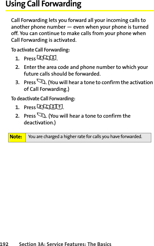 192 Section 3A: Service Features: The BasicsUsing Call ForwardingCall Forwarding lets you forward all your incoming calls to another phone number — even when your phone is turned off. You can continue to make calls from your phone when Call Forwarding is activated.To activate Call Forwarding:1. Press *72.2. Enter the area code and phone number to which your future calls should be forwarded.3. Press s. (You will hear a tone to confirm the activation of Call Forwarding.)To deactivate Call Forwarding:1. Press *720.2. Press s. (You will hear a tone to confirm the deactivation.)Note: You are charged a higher rate for calls you have forwarded.