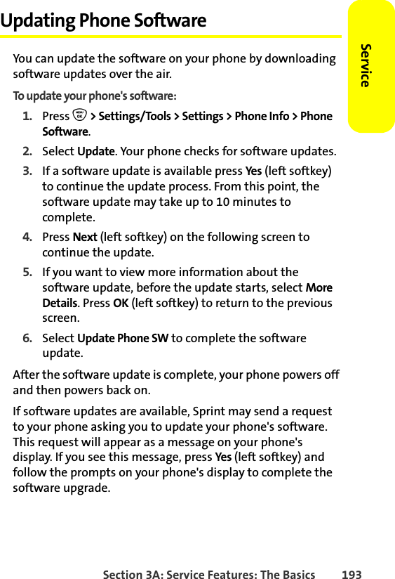 Section 3A: Service Features: The Basics 193ServiceUpdating Phone SoftwareYou can update the software on your phone by downloading software updates over the air.To update your phone&apos;s software:1. Press O &gt; Settings/Tools &gt; Settings &gt; Phone Info &gt; Phone Software.2. Select Update. Your phone checks for software updates.3. If a software update is available press Yes (left softkey) to continue the update process. From this point, the software update may take up to 10 minutes to complete.4. Press Next (left softkey) on the following screen to continue the update.5. If you want to view more information about the software update, before the update starts, select More Details. Press OK (left softkey) to return to the previous screen.6. Select Update Phone SW to complete the software update.After the software update is complete, your phone powers off and then powers back on.If software updates are available, Sprint may send a request to your phone asking you to update your phone&apos;s software. This request will appear as a message on your phone&apos;s display. If you see this message, press Yes (left softkey) and follow the prompts on your phone&apos;s display to complete the software upgrade.