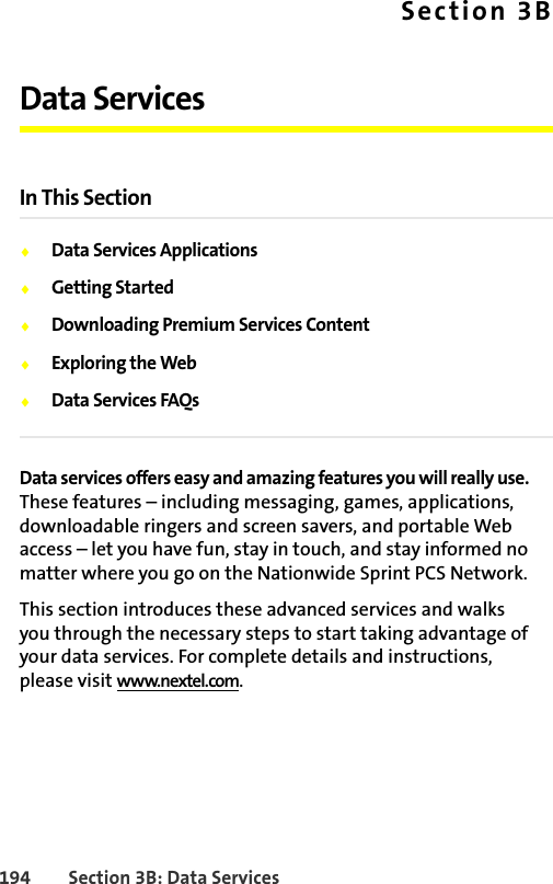 194 Section 3B: Data ServicesSection 3BData ServicesIn This Section⽧Data Services Applications⽧Getting Started⽧Downloading Premium Services Content⽧Exploring the Web⽧Data Services FAQsData services offers easy and amazing features you will really use. These features – including messaging, games, applications, downloadable ringers and screen savers, and portable Web access – let you have fun, stay in touch, and stay informed no matter where you go on the Nationwide Sprint PCS Network.This section introduces these advanced services and walks you through the necessary steps to start taking advantage of your data services. For complete details and instructions, please visit www.nextel.com.