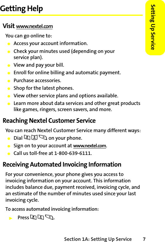 Section 1A: Setting Up Service 7Setting Up ServiceGetting HelpVisit www.nextel.comYou can go online to:䢇Access your account information.䢇Check your minutes used (depending on your service plan).䢇View and pay your bill.䢇Enroll for online billing and automatic payment.䢇Purchase accessories.䢇Shop for the latest phones.䢇View other service plans and options available.䢇Learn more about data services and other great products like games, ringers, screen savers, and more.Reaching Nextel Customer ServiceYou can reach Nextel Customer Service many different ways: 䢇Dial * 2 s on your phone.䢇Sign on to your account at www.nextel.com.䢇Call us toll-free at 1-800-639-6111.Receiving Automated Invoicing InformationFor your convenience, your phone gives you access to invoicing information on your account. This information includes balance due, payment received, invoicing cycle, and an estimate of the number of minutes used since your last invoicing cycle. To access automated invoicing information:䊳Press * 4 s.