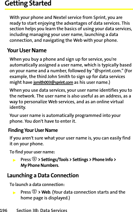 196 Section 3B: Data ServicesGetting Started With your phone and Nextel service from Sprint, you are ready to start enjoying the advantages of data services. This section helps you learn the basics of using your data services, including managing your user name, launching a data connection, and navigating the Web with your phone.Your User NameWhen you buy a phone and sign up for service, you&apos;re automatically assigned a user name, which is typically based on your name and a number, followed by “@sprint.com.” (For example, the third John Smith to sign up for data services might have jsmith003@sprint.com as his user name.)When you use data services, your user name identifies you to the network. The user name is also useful as an address, as a way to personalize Web services, and as an online virtual identity.Your user name is automatically programmed into your phone. You don&apos;t have to enter it.Finding Your User NameIf you aren&apos;t sure what your user name is, you can easily find it on your phone.To find your user name:䊳Press O&gt; Settings/Tools &gt; Settings &gt; Phone Info &gt;My Phone Numbers.Launching a Data ConnectionTo launch a data connection:䊳Press O &gt; Web. (Your data connection starts and the home page is displayed.)