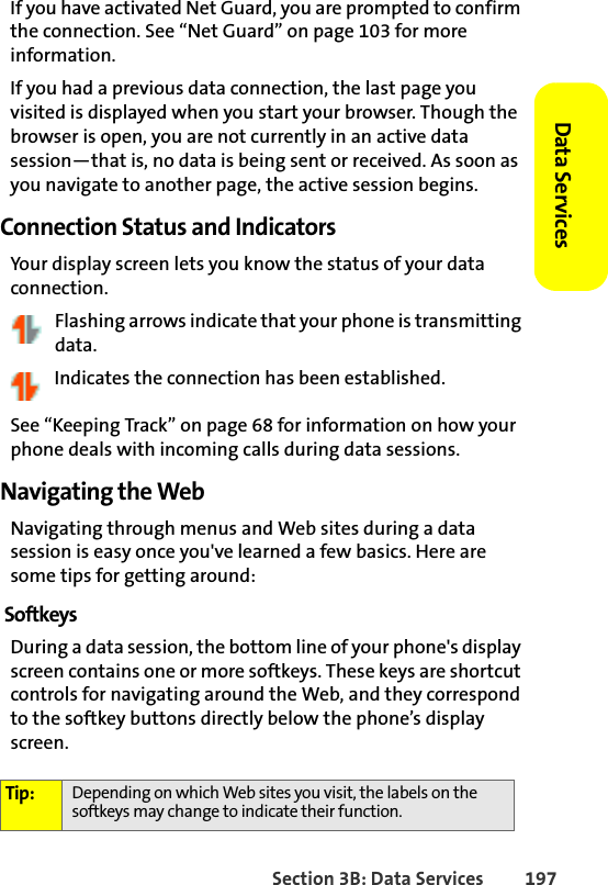 Section 3B: Data Services 197Data Services If you have activated Net Guard, you are prompted to confirm the connection. See “Net Guard” on page 103 for more information. If you had a previous data connection, the last page you visited is displayed when you start your browser. Though the browser is open, you are not currently in an active data session—that is, no data is being sent or received. As soon as you navigate to another page, the active session begins. Connection Status and IndicatorsYour display screen lets you know the status of your data connection. Flashing arrows indicate that your phone is transmitting data. Indicates the connection has been established. See “Keeping Track” on page 68 for information on how your phone deals with incoming calls during data sessions. Navigating the WebNavigating through menus and Web sites during a data session is easy once you&apos;ve learned a few basics. Here are some tips for getting around:SoftkeysDuring a data session, the bottom line of your phone&apos;s display screen contains one or more softkeys. These keys are shortcut controls for navigating around the Web, and they correspond to the softkey buttons directly below the phone’s display screen.Tip: Depending on which Web sites you visit, the labels on the softkeys may change to indicate their function.