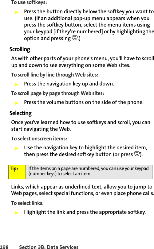 198 Section 3B: Data ServicesTo use softkeys:䊳Press the button directly below the softkey you want to use. (If an additional pop-up menu appears when you press the softkey button, select the menu items using your keypad [if they’re numbered] or by highlighting the option and pressing O.)ScrollingAs with other parts of your phone&apos;s menu, you&apos;ll have to scroll up and down to see everything on some Web sites.To scroll line by line through Web sites:䊳Press the navigation key up and down.To scroll page by page through Web sites:䊳Press the volume buttons on the side of the phone.SelectingOnce you&apos;ve learned how to use softkeys and scroll, you can start navigating the Web.To select onscreen items:䊳Use the navigation key to highlight the desired item, then press the desired softkey button (or press O).Links, which appear as underlined text, allow you to jump to Web pages, select special functions, or even place phone calls. To select links:䊳Highlight the link and press the appropriate softkey. Tip: If the items on a page are numbered, you can use your keypad (number keys) to select an item. 