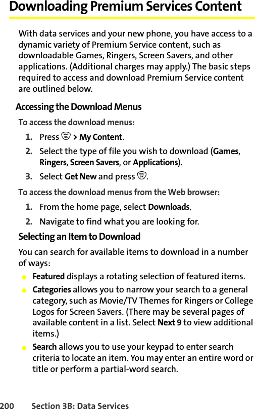 200 Section 3B: Data ServicesDownloading Premium Services ContentWith data services and your new phone, you have access to a dynamic variety of Premium Service content, such as downloadable Games, Ringers, Screen Savers, and other applications. (Additional charges may apply.) The basic steps required to access and download Premium Service content are outlined below.Accessing the Download MenusTo access the download menus:1. Press O &gt; My Content.2. Select the type of file you wish to download (Games, Ringers, Screen Savers, or Applications).3. Select Get New and press O.To access the download menus from the Web browser:1. From the home page, select Downloads.2. Navigate to find what you are looking for. Selecting an Item to DownloadYou can search for available items to download in a number of ways:䢇Featured displays a rotating selection of featured items.䢇Categories allows you to narrow your search to a general category, such as Movie/TV Themes for Ringers or College Logos for Screen Savers. (There may be several pages of available content in a list. Select Next 9 to view additional items.)䢇Search allows you to use your keypad to enter search criteria to locate an item. You may enter an entire word or title or perform a partial-word search.