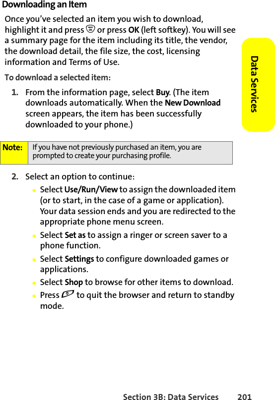 Section 3B: Data Services 201Data Services Downloading an ItemOnce you’ve selected an item you wish to download, highlight it and press O or press OK (left softkey). You will see a summary page for the item including its title, the vendor, the download detail, the file size, the cost, licensing information and Terms of Use. To download a selected item:1. From the information page, select Buy. (The item downloads automatically. When the New Download screen appears, the item has been successfully downloaded to your phone.)2. Select an option to continue:䡲Select Use/Run/View to assign the downloaded item (or to start, in the case of a game or application). Your data session ends and you are redirected to the appropriate phone menu screen.䡲Select Set as to assign a ringer or screen saver to a phone function.䡲Select Settings to configure downloaded games or applications.䡲Select Shop to browse for other items to download.䡲Press e to quit the browser and return to standby mode.Note: If you have not previously purchased an item, you are prompted to create your purchasing profile.