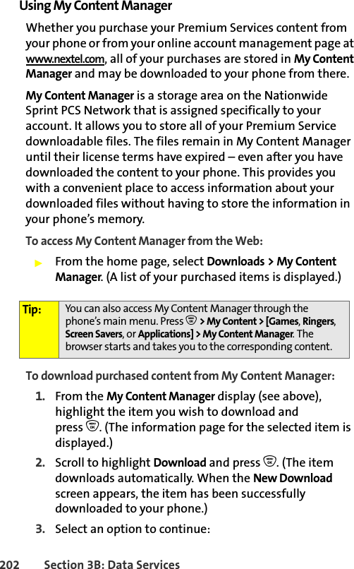 202 Section 3B: Data ServicesUsing My Content ManagerWhether you purchase your Premium Services content from your phone or from your online account management page at www.nextel.com, all of your purchases are stored in My Content Manager and may be downloaded to your phone from there.My Content Manager is a storage area on the Nationwide Sprint PCS Network that is assigned specifically to your account. It allows you to store all of your Premium Service downloadable files. The files remain in My Content Manager until their license terms have expired – even after you have downloaded the content to your phone. This provides you with a convenient place to access information about your downloaded files without having to store the information in your phone’s memory.To access My Content Manager from the Web:䊳From the home page, select Downloads &gt; My Content Manager. (A list of your purchased items is displayed.)To download purchased content from My Content Manager:1. From the My Content Manager display (see above), highlight the item you wish to download and press O. (The information page for the selected item is displayed.)2. Scroll to highlight Download and press O. (The item downloads automatically. When the New Download screen appears, the item has been successfully downloaded to your phone.)3. Select an option to continue:Tip: You can also access My Content Manager through the phone’s main menu. Press O &gt; My Content &gt; [Games, Ringers, Screen Savers, or Applications] &gt; My Content Manager. The browser starts and takes you to the corresponding content.